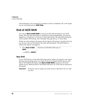Page 26Features
End of ACD Shift
18Strata DK ACD Supervisor 3/99
Call monitoring is also canceled if you make or answer a telephone call, or the Agent 
you are monitoring presses 
$&+HOS.
End of ACD Shift
You can use (QGRI$&6KLIW to activate an after-shift destination of an ACD 
Group. The after-shift destination is assigned in system programming. You must be 
logged in as a Supervisor to activate or cancel this feature. The after-shift destination 
can be another ACD Group, Auto Attendant, Message Device,...