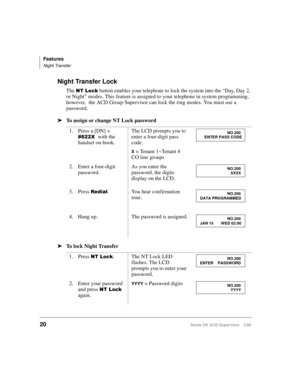Page 28Features
Night Transfer
20Strata DK ACD Supervisor 3/99
Night Transfer Lock
The 17/RFN button enables your telephone to lock the system into the “Day, Day 2, 
or Night” modes. This feature is assigned to your telephone in system programming, 
however,  the ACD Group Supervisor can lock the ring modes. You must use a 
password.
ä
To assign or change NT Lock password
ä
To lock Night Transfer1. Press a [DN] + 
; with the 
handset on-hook.The LCD prompts you to 
enter a four-digit pass 
code.
X =...