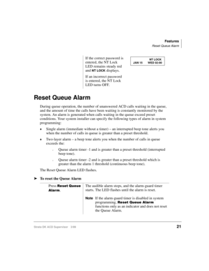 Page 29Features
Reset Queue Alarm
Strata DK ACD Supervisor 3/9921
Reset Queue Alarm
During queue operation, the number of unanswered ACD calls waiting in the queue, 
and the amount of time the calls have been waiting is constantly monitored by the 
system. An alarm is generated when calls waiting in the queue exceed preset 
conditions. Your system installer can specify the following types of alarm in system 
programming: 
©Single alarm (immediate without a timer) – an interrupted beep tone alerts you 
when the...