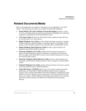 Page 7Introduction
Related Documents/Media
Strata DK ACD Supervisor 3/99v
Related Documents/Media
Refer to the appropriate user guide for information on your telephones non-ACD 
features. The following user guides are available for Strata DK telephones:
©Strata DK424 Call Center Solutions General Description provides a system 
overview, including hardware and feature information. Highlights the technology 
employed in operating the ACD Strata DK424 system.
©ACD Agent Guide describes the ACD agent feature...