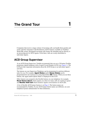 Page 9Strata DK ACD Supervisor 3/991
The Grand Tour1
Companies that receive a large volume of incoming calls can handle them quickly and 
easily with the Automatic Call Distribution (ACD) features available on Toshiba’s 
Strata DK system. Designated incoming calls bypass the attendant and go directly to 
an answering pool of ACD Agents. From there, calls are evenly distributed to 
individual Agents.
ACD Group Supervisor
As an ACD Group Supervisor, Toshiba recommends that you use a 20-button Toshiba...