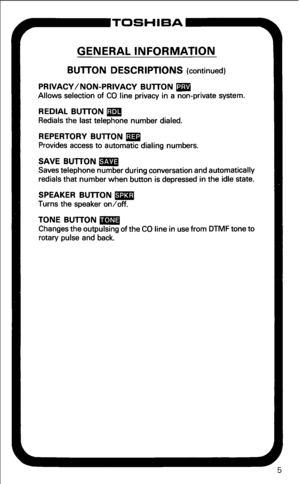 Page 11GENERAL INFORMATION 
BUlTON DESCRIPTIONS (continued) 
PRIVACY/NON-PRIVACY BUlTON m 
Allows selection of CO line privacy in a non-private system. 
REDIAL BUlTON m 
Redials the last telephone number dialed. 
REPERTORY BUTTON m 
Provides access to automatic dialing numbers. 
SAVE BUTTON m 
Saves telephone number during conversation and automatically 
redials that number when button is depressed in the idle state. 
SPEAKER BUlTON m 
Turns the speaker on/off. 
TONE BUTTON m 
Changes the outpulsing of the CO...