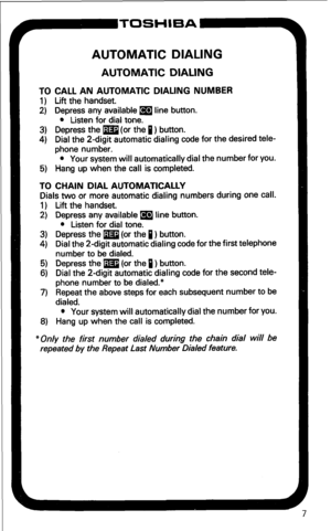 Page 13AUTOMATIC DIALING 
AUTOMATIC DIALING 
TO CALL AN AUTOMATIC DIALING NUMBER 
1) Lift the handset. 
2) Depress any available a line button. 
l Listen for dial tone. 
3) Depress the m (or the 1) button. 
4) Dial the 2-digit automatic dialing code for the desired tele- 
phone number. 
l Your system will automatically dial the number for you. 
5) Hang up when the call is completed. 
TO CHAIN DIAL AUTOMATICALLY 
Dials two or more automatic dialing numbers during one call. 
1) Lift the handset. 
2) Depress any...