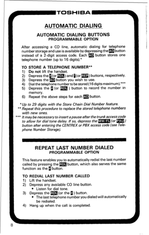 Page 14P-TOSHIBA 
AUTOMATIC DIALING 
AUTOMATIC DIALING BlJlTONS 
PROGRAMMABLE OPTION 
After accessing a CO line, automatic dialing for telephone 
number storage and use is available by depressing thembutton 
instead of a 2-digit access code. Each m button stores one 
telephone number (up to 16 digits).* 
TO STORE A TELEPHONE NUMBER** 
1) Do not lift the handset. 
2) Depress thefl(or m) andp(or m) buttons, respectively. 
3) Depress the m button you wish to use. 
4) Dial the telephone number to be stored (16...