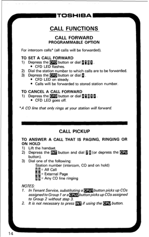 Page 20CALL FUNCTIONS 
CALL FORWARD 
PROGRAMMABLE OPTION 
For intercom calls* (all calls will be forwarded). 
TO SET A CALL FORWARD 
1) Depress the m button or dial 11 a 0 . 
l CFD LED flashes. 
2) Dial the station number to which calls are to be forwarded. 
3) Depress the m button or dial 1. 
l CFD LED on steady. 
l Calls will be forwarded to stored station number. 
TO CANCEL A CALL FORWARD 
1) Depress the m button or dial B 110 I. 
l CFD LED goes off. 
“A CO line that only rings at your station will forward....