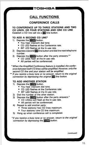 Page 21r’-TOSHIBA 
CALL FUNCTIONS 
CONFERENCE CALLS 
TO CONFERENCE UP TO THREE STATIONS AND TWO 
CO LINES, OR FOUR STATIONS AND ONE CO LINE 
Establish a CO line call via a m line button. 
TO ADD A SECOND CO LINE* 
1) Depress the m button. 
l You hear intercom dial tone. 
l CO LED flashes at the Conference rate. 
l INT LED flashes at the In-use rate. 
2) Depress a secondmline button and dial the next telephone 
number. 
3) Depress the m button after the party answers.** 
l CO LEDs flash at the In-use rate. 
l...