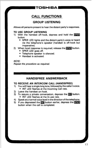 Page 23CALL FUNCTIONS 
GROUP LISTENING 
Allows all persons present to hear the distant party’s responses. 
TO USE GROUP LISTENING 
1) With the handset off-hook, depress and hold the m 
button. 
l SPKR LED lights and the distant party’s voice is heard 
via the telephone’s speaker (handset is off-hook but 
inoperative). 
2) When local response is required, release the m button. 
l SPKR LED goes off. 
l Telephone speaker is silenced. 
l Handset is activated. 
NOTE: 
Repeat the procedure as required. 
HANDSFREE...