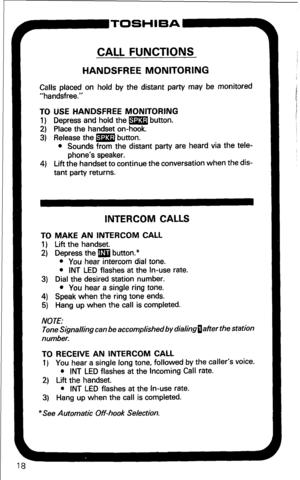 Page 24CALL FUNCTIONS 
HANDSFREE MONITORING 
Calls placed on hold by the distant party may be monitored 
“handsfree.” 
TO USE HANDSFREE MONITORING 
1) Depress and hold the m button. 
2) Place the handset on-hook. 
3) Release the m button. 
l Sounds from the distant party are heard via the tele- 
phone’s speaker. 
4) Lift the handset to continue the conversation when the dis- 
tant party returns. 
P-TOSHIBA 
INTERCOM CALLS 
TO MAKE AN INTERCOM CALL 
1) Lift the handset. 
2) Depress the m button.* 
l You hear...