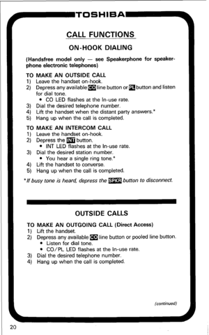 Page 26CALL FUNCTIONS 
ON-HOOK DIALING 
(Handsfree model only - see Speakerphone for speaker- 
phone electronic telephones) 
TO MAKE AN OUTSIDE CALL 
1) Leave the handset on-hook. 
2) Depress any available m line button or 
q button and listen 
for dial tone. 
l CO LED flashes at the In-use rate. 
3) Dial the desired telephone number. 
4) Lift the handset when the distant party answers.* 
5) Hang up when the call is completed. 
TO MAKE AN INTERCOM CALL 
1) Leave the handset on-hook. 
2) Depress the m button. 
l...