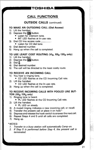 Page 27CALL FUNCTIONS 
OUTSIDE CALLS (continued) 
TO MAKE AN OUTGOING CALL (Dial Access) 
1) Lift the handset. 
2) Depress the m button. 
l Listen for intercom tone. 
l INT LED flashes at In-use rate. 
3) Dial CO line access code 
l Listen for CO dial tone. 
4) Dial desired number. 
5) Hang up when the call is completed. 
TO USE LEAST COST ROUTING (Vle, Xlle/XXe only) 
1) Lift the handset. 
2) Depress the m button. 
3) Dial 1. 
4) Dial desired number. 
5) The call will be directed to the least costly route. 
TO...