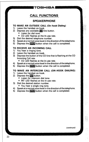 Page 28~ToSH’EA- 
CALL FUNCTIONS 
SPEAKERPHONE 
TO MAKE AN OUTSIDE CALL (On-hook Dialing) 
1) Leave the handset on-hook. 
2) Depress any available m line button. 
l Listen for dial tone. 
l CO LED flashes at the In-use rate. 
3) Dial the desired telephone number. 
4) Speakat a normal voice level in thedirection of the telephone. 
5) Depress the m button when the call is completed. 
TO RECEIVE AN INCOMING CALL 
1) You hear a ringing tone. 
2) Leave the handset on-hook. 
3) Depress the button of the CO line that...