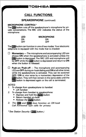 Page 29CALL FUNCTIONS 
SPEAKERPHONE (continued) 
MICROPHONE CONTROL* 
The m button cuts off the speakerphone’s microphone for pri- 
vate conversations. The MIC LED indicates the status of the 
microphone: 
LED 
MICROPHONE 
EF ON 
OFF 
Thembutton can function in one of two modes. Your electronic 
telephone is equipped with the mode that is checked: 
0 Momentary-The microphone and accompanying LED are 
always ON when the speakerphone is activated unless the 
m button is depressed. The MIC LED and microphone will...