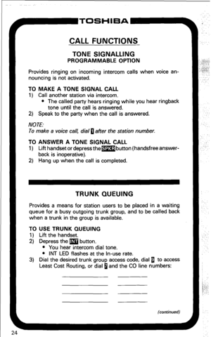 Page 30P-TOSHIBA 
CALL FUNCTIONS 
TONE SIGNALLING 
PROGRAMMABLE OPTION 
Provides ringing on incoming intercom calls when voice an- 
nouncing is not activated. 
TO MAKE A TONE SIGNAL CALL 
1) Call another station via intercom. 
l The called party hears ringing while you hear ringback 
tone until the call is answered. 
2) Speak to the party when the call is answered. 
NOTE: 
To make a voice call, dial 0 after the station number. 
TO ANSWER A TONE SIGNAL CALL 
1) Lift handset or depress thembutton (handsfree...