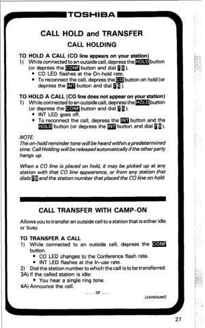 Page 33CALL HOLD and TRANSFER 
CALL HOLDING 
TO HOLD A CALL (CO line appears on your station) 
1) Whileconnected toan outsidecall, depressthembutton 
(or depress the m button and dial 0 I). 
l CO LED flashes at the On-hold rate. 
l To reconnect the call, depress them button on hold (or 
depress the m button and dial 0 I). 
TO HOLD A CALL (CO line does not appear on your station) 
1) Whileconnectedtoan outsidecall,depressthembutton 
(or depress the m button and dial 0 1). 
l INT LED goes off. 
l To reconnect the...