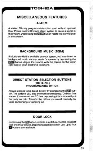 Page 39MISCELLANEOUS FEATURES 
ALARM 
A station lo-only programmable option used with an optional 
Door Phone Control Unit and alarm system to cause a signal in 
the system. Depressing the-button resets the alarm signal 
,in the system. 
BACKGROUND MUSIC (BGM) 
If Music-on-Hold is available on your system, you may listen to 
background music via your station’s speaker by depressing the 
m button. Adjust the volume with the control on the lower 
right side of your electronic telephone. 
DIRECT STATION SELECTION...