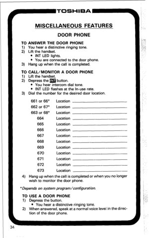 Page 40F-TOSHIBA 
MISCELLANEOUS FEATURES 
DOOR PHONE 
TO ANSWER THE DOOR PHONE 
1) You hear a distinctive ringing tone. 
2) Lift the handset. 
l INT LED lights. 
l You are connected to the door phone. 
3) Hang up when the call is completed. 
TO CALL/MONITOR A DOOR PHONE 
1) Lift the handset. 
2) Depress the m button. 
l You hear intercom dial tone. 
l INT LED flashes at the In-use rate. 
3) Dial the number for the desired door location. 
661 or 66” Location 
662 or 67” Location 
663 or 68” Location 
664...