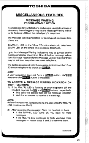 Page 41MISCELLANEOUS FEATURES 
MESSAGE WAITING 
PROGRAMMABLE OPTION 
If someone calls your telephone and you are unable to answer or 
vice versa, the calling party may set the Message Waiting indica- 
tor (a flashing LED) on the called party’s telephone. 
The Message Waiting indicators for each type of electronic tele- 
phone are: 
1) MW/FL LED on the lo- or 20-button electronic telephone. 
2) MW LED on the single-line electronic telephone. 
Up to four Message Waiting indications may be queued on the 
message...