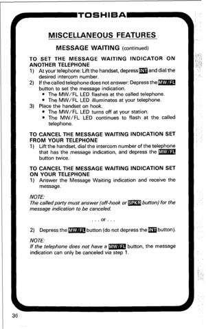 Page 4236 
MISCELLANEOUS FEATURES 
MESSAGE WAITING (continued) 
TO SET THE MESSAGE WAITING INDICATOR ON 
ANOTHER TELEPHONE 
1) At your telephone: Lift the handset, depress m and dial the 
desired intercom number. 
2) If the called telephone does not answer: Depress them 
button to set the message indication. 
l The MW/FL LED flashes at the called telephone. 
l The MW/FL LED illuminates at your telephone. 
3) Place the handset on hook. 
l The MW/FL LED turns off at your station. 
l The MW/FL LED continues to...