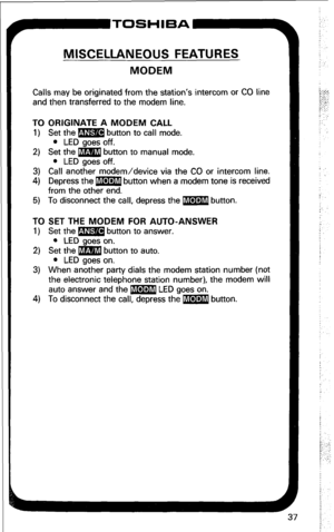 Page 43TOSHIBA-9 
MISCELLANEOUS FEATURES 
MODEM 
Calls may be originated from the station’s intercom or CO line 
and then transferred to the modem line. 
TO ORIGINATE A MODEM CALL 
1) Set the m button to call mode. 
l LED goes off. 
2) Set the m button to manual mode. 
l LED goes off. 
3) Call another modem/device via the CO or intercom line. 
4) Depress the m button when a modem tone is received 
from the other end. 
5) To disconnect the call, depress the m button. 
TO SET THE MODEM FOR AUTO-ANSWER 
1) Set the...