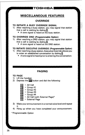 Page 44~ToSH’=A- 
MISCELLANEOUS FEATURES 
OVERRIDE 
TO INITIATE A BUSY OVERRIDE SIGNAL 
1) After reaching a busy station, you may signal that station 
that a call is waiting by dialing 1. 
l A tone signal is heard at the busy station. 
TO OVERRIDE DND (Programmable Option) 
1) After reaching a DND station, you may signal that station 
that a call is waiting by dialing 1. 
l A tone signal is heard at the DND station. 
TO INITIATE EXECUTIVE OVERRIDE (Programmable Option) 
1) After reaching a busy station,...