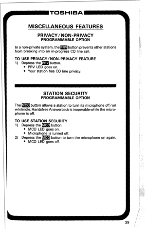 Page 45MISCELLANEOUS FEATURES 
PRIVACY/NON-PRIVACY 
PROGRAMMABLE OPTION 
In a non-private system, them button prevents other stations 
from breaking into an in-progress CO line call. 
TO USE PRIVACY/NON-PRIVACY FEATURE 
1) Depress the m button. 
l PRV LED goes on. 
l Your station has CO line privacy. 
STATION SECURITY 
PROGRAMMABLE OPTION 
The m button allows a station to turn its microphone off/on 
while idle. Handsfree Answerback is inoperable while the micro- 
phone is off. 
TO USE STATION SECURITY 
1)...