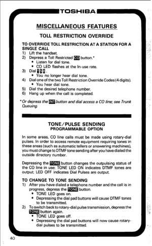 Page 46MISCELLANEOUS FEATURES 
TOLL RESTRICTION OVERRIDE 
TO OVERRIDE TOLL RESTRICTION AT A STATION FOR A 
SINGLE CALL 
1) Lift the handset. 
2) Depress a Toll Restricted m button.* 
l Listen for dial tone. 
l CO LED flashes at the In-use rate. 
3) Dial pii. 
l You no longer hear dial tone. 
4) Dial oneof thetwoToll Restriction Override Codes(4digits). 
l You hear dial tone. 
5) Dial the desired telephone number. 
6) Hang up when the call is completed. 
* Or depress the m button and dial access a CO line; see...