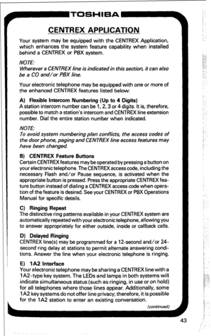 Page 49r 
CENTREX APPLICATION 
Your system may be equipped with the CENTREX Application, 
which enhances the system feature capability when installed 
behind a CENTREX or PBX system. 
NOTE: 
Wherever a CENTREX line is indicated in this section, it can also 
be a CO and/or PBX line. 
Your electronic telephone may be equipped with one or more of 
the enhanced CENTREX features listed below: 
A) Flexible Intercom Numbering (Up to 4 Digits) 
A station intercom number can be 1,2,3 or 4 digits. It is, therefore,...