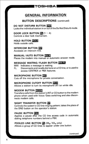 Page 10P-TOSHIBA 
GENERAL INFORMATION 
BUlTON DESCRIPTIONS (continued) 
DO NOT DISTURB BUlTON m 
Locks the individual station in or out of the Do Not Disturb mode. 
DOOR LOCK BUlTON 
q (1 - 4) 
Controls a door lock mechanism. 
HOLD BUlTON m 
Holds outside calls. 
INTERCOM BUlTON m 
Accesses an intercom line. 
MANUAL/AUTO BUlTON m 
Places the modem into manual or automatic answer mode. 
MESSAGE WAITING/FLASH BUlTON m 
MW: Indicates a message is waiting. 
FL: Disconnects and recalls dial tone on a CO line, or is...