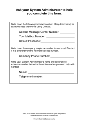 Page 2   Ask your System Administrator to help 
you complete this form. 
 
 Write down the following important number.  Keep them handy in 
case you need them while using Contact. 
 
 Contact Message Center Number: __________ 
 Your Mailbox Number: ___________________ 
 Default Passcode: _______________________ 
 
Write down the company telephone number to use to call Contact 
if it is different from the normal business number. 
 
 Company Phone Number: ________________ 
 
Write your System Administrator’s...