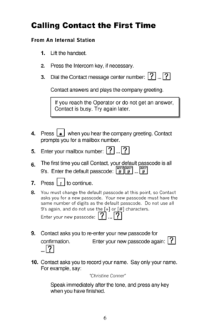 Page 11 
6 Calling Contact the First Time 
From An Internal Station 
1. Lift the handset. 
2. Press the Intercom key, if necessary. 
3. Dial the Contact message center number:   ...
   
Contact answers and plays the company greeting. 
 
4. Press 
   when you hear the company greeting. Contact 
prompts you for a mailbox number. 
5. Enter your mailbox number:   ...
  
6. The first time you call Contact, your default passcode is all 
9s.  Enter the default passcode:   ...
  
 
7. Press   to continue. 
8. You must...