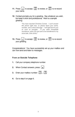 Page 12 7 11. Press    to accept,    to review, or    to re-record 
your name. 
12. Contact prompts you for a greeting.  Say whatever you wish, 
but keep it short and professional.  Here is a sample 
greeting: 
You have reached Christine Conner.  I cant answer 
the phone right now, so please leave your name, 
number, and a short message -- I will get back to you 
as soon as possible.  If you need immediate 
assistance, press [0] and ask to be transferred to my 
associate, Julie Jones. 
13. Press    to accept,...
