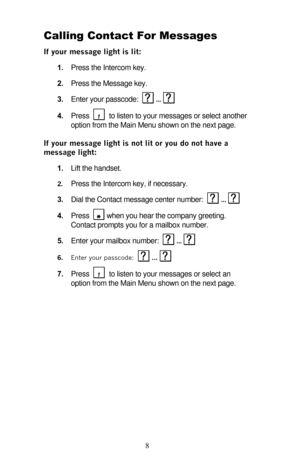 Page 13 
8 Calling Contact For Messages 
If your message light is lit: 
1. Press the Intercom key. 
2. Press the Message key. 
3. Enter your passcode: 
  ...  
4. Press    to listen to your messages or select another 
option from the Main Menu shown on the next page. 
If your message light is not lit or you do not have a 
message light: 
1. Lift the handset. 
2. Press the Intercom key, if necessary. 
3. Dial the Contact message center number:   ...   
4. Press 
  when you hear the company greeting. 
Contact...