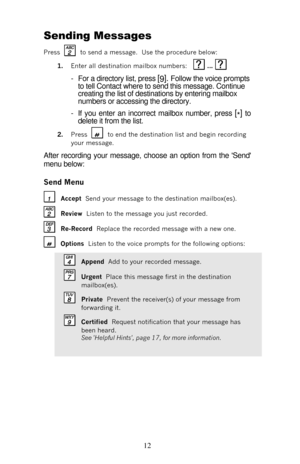 Page 17 
12  Sending Messages 
Press 
   to send a message.  Use the procedure below: 
1. Enter all destination mailbox numbers:    ...   
- For a directory list, press [
9]. Follow the voice prompts 
to tell Contact where to send this message. Continue 
creating the list of destinations by entering mailbox 
numbers or accessing the directory. 
- If you enter an incorrect mailbox number, press [
*] to 
delete it from the list. 
2. Press 
   to end the destination list and begin recording 
your message. 
After...