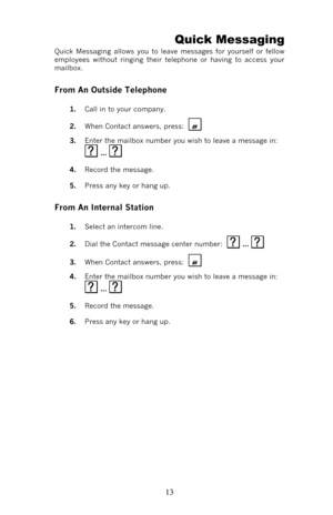 Page 18 13Quick Messaging 
Quick Messaging allows you to leave messages for yourself or fellow 
employees without ringing their telephone or having to access your 
mailbox. 
From An Outside Telephone 
1. Call in to your company.  
2. When Contact answers, press: 
   
3. Enter the mailbox number you wish to leave a message in:   ...   
4. Record the message. 
5. Press any key or hang up.  
From An Internal Station 
1. Select an intercom line. 
2. Dial the Contact message center number:   ...   
3. When Contact...
