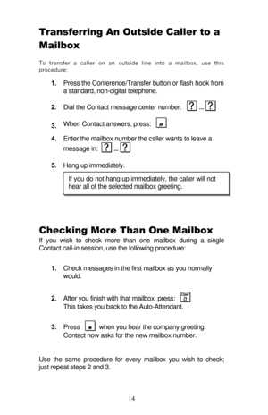 Page 19 
14 Transferring An Outside Caller to a 
Mailbox  
To transfer a caller on an outside line into a mailbox, use this 
procedure: 
1. Press the Conference/Transfer button or flash hook from 
a standard, non-digital telephone. 
2. Dial the Contact message center number:    ...   
3. When Contact answers, press:  
  
 
4. Enter the mailbox number the caller wants to leave a 
message in:   ...    
5. Hang up immediately. 
 
 
 
Checking More Than One Mailbox 
If you wish to check more than one mailbox during...