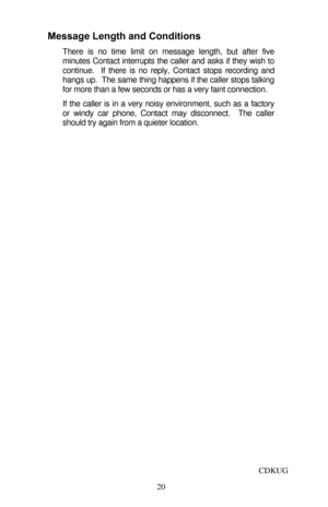 Page 25 
20 Message Length and Conditions 
There is no time limit on message length, but after five 
minutes Contact interrupts the caller and asks if they wish to 
continue.  If there is no reply, Contact stops recording and 
hangs up.  The same thing happens if the caller stops talking 
for more than a few seconds or has a very faint connection.  
If the caller is in a very noisy environment, such as a factory 
or windy car phone, Contact may disconnect.  The caller 
should try again from a quieter location....