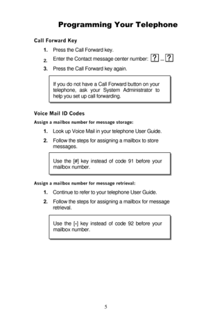 Page 10 5 Programming Your Telephone 
Call Forward Key 
1. Press the Call Forward key. 
2. Enter the Contact message center number:   ...
  
3. Press the Call Forward key again. 
Voice Mail ID Codes 
Assign a mailbox number for message storage: 
1. Look up Voice Mail in your telephone User Guide.  
2. Follow the steps for assigning a mailbox to store 
messages. 
Assign a mailbox number for message retrieval: 
1. Continue to refer to your telephone User Guide.  
2. Follow the steps for assigning a mailbox for...