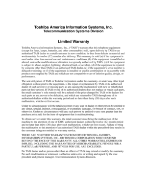 Page 1Toshiba America Information Systems, Inc.
Telecommunication Systems Division
Limited Warranty
Toshiba America Information Systems, Inc., (“TAIS”) warrants that this telephone equipment 
(except for fuses, lamps, batteries, and other consumables) will, upon delivery by TAIS or an 
authorized TAIS dealer to a retail customer in new condition, be free from defects in material and 
workmanship for twelve (12) months after delivery. This warranty is void (a) if the equipment is 
used under other than normal...