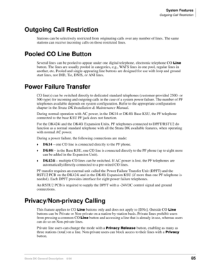 Page 101System Features
Outgoing Call Restriction
Strata DK General Description    6/0085
Outgoing Call Restriction
Stations can be selectively restricted from originating calls over any number of lines. The same 
stations can receive incoming calls on those restricted lines.
Pooled CO Line Button
Several lines can be pooled to appear under one digital telephone, electronic telephone CO  
button. The lines are usually pooled in categories, e.g., WATS lines in one pool, regular lines in 
another, etc. Pooled...