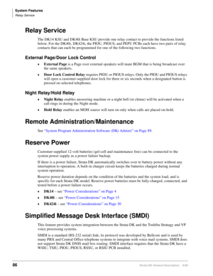 Page 102System Features
Relay Service
86Strata DK General Description    6/00
Relay Service
The DK14 KSU and DK40i Base KSU provide one relay contact to provide the functions listed 
below. For the DK40i, DK424i, the PIOU, PIOUS, and PEPU PCBs each have two pairs of relay 
contacts that can each be programmed for one of the following two functions. 
External Page/Door Lock Control
External Page is a Page over external speakers will mute BGM that is being broadcast over 
the same speakers.
Door Lock Control...