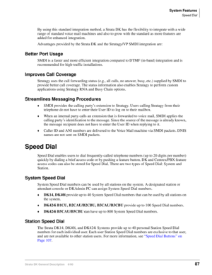 Page 103System Features
Speed Dial
Strata DK General Description    6/0087
By using this standard integration method, a Strata DK has the flexibility to integrate with a wide 
range of standard voice mail machines and also to grow with the standard as more features are 
added for enhanced integration.
Advantages provided by the Strata DK and the Stratagy/VP SMDI integration are:
Better Port Usage
SMDI is a faster and more efficient integration compared to DTMF (in-band) integration and is 
recommended for...