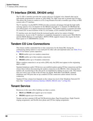 Page 106System Features
T1 Interface (DK40i, DK424i only)
90Strata DK General Description    6/00
T1 Interface (DK40i, DK424i only)
The T1 (DS-1) interface provides the system with up to 24 digital voice channels that can be 
individually programmed to operate as ANI, DNIS, Tie, DID, loop start or ground start CO lines. 
This allows the system to connect to a CO, Long Distance Provider or another type of Key or PBX 
system with a T1 interface.
The T1 interface (via the RDTU2 PCB) provides economic advantages...