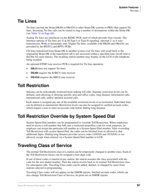 Page 107System Features
Tie Lines
Strata DK General Description    6/0091
Tie Lines
Tie lines can link the Strata DK40i or DK424i to other Strata DK systems or PBXs that support Tie 
lines. Incoming Tie line calls can be routed to ring a number of destinations within the Strata DK 
(see Table 34 on Page 68).
Analog Tie lines are interfaced via the REMU PCB, each of which provides four circuits. The 
interface options of Tie lines are: E & M Type I or Type II signaling, optional 2- or 4-wire 
transmission, Wink...