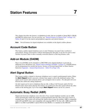 Page 113Strata DK General Description    6/0097
Station Features7
This chapter describes the features, in alphabetical order, that are available to Strata DK14, DK40i 
and DK424i station users. For an overview, see “Station Features by Station Type” on Page 110. 
Tables 40 and 41 list the station and peripheral capacities and station features.
NoteNot all features for digital telephones are available on the digital cordless phones.
Account Code Button
This button, enables digital telephone users to enter...