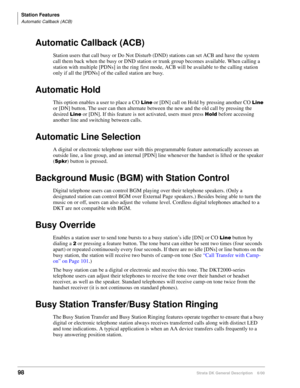 Page 114Station Features
Automatic Callback (ACB)
98Strata DK General Description    6/00
Automatic Callback (ACB)
Station users that call busy or Do Not Disturb (DND) stations can set ACB and have the system 
call them back when the busy or DND station or trunk group becomes available. When calling a 
station with multiple [PDNs] in the ring first mode, ACB will be available to the calling station 
only if all the [PDNs] of the called station are busy.
Automatic Hold
This option enables a user to place a CO ...