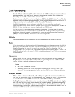 Page 115Station Features
Call Forwarding
Strata DK General Description    6/0099
Call Forwarding
Outside CO Line and internal [DN] calls to stations in the Call Forwarding mode are routed to an 
alternate station or voice mail device. Stations in this mode can originate calls as usual. Call 
forwarding can be set by a feature button or access code. 
Station users can set Call Forward for the telephone’s [PDN] or the [PhDN] that is “owned” by that 
telephone. The Call Forward destination mailbox can be different...