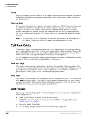 Page 116Station Features
Call Park Orbits
100Strata DK General Description    6/00
Fixed
Calls to the [PDN] or private CO line of an idle or busy digital or electronic telephone in this mode 
will forward immediately to a destination assigned in system programming, but not as defined by 
the telephone user.
External Call
Users can set their stations to forward incoming calls (on private or DID lines) to numbers outside 
the DK System. The forwarding destination can be cancelled or changed to another outside...