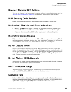 Page 119Station Features
Directory Number [DN] Buttons
Strata DK General Description    6/00103
Directory Number [DN] Buttons
These are the telephone’s call buttons, used to originate and receive internal and external calls. See 
“Multiple Directory Numbers” on Page 82 for information on the different types of [DNs].
DISA Security Code Revision
Certain digital telephones selected in programming can revise the DISA security code.
Distinctive LED Color and Flash Indications
Outside CO  and [DN] button LEDs...