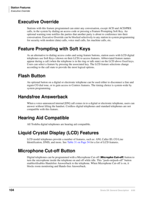 Page 120Station Features
Executive Override
104Strata DK General Description    6/00
Executive Override
Stations with this feature programmed can enter any conversation, except ACD and ACD/PBX 
calls, in the system by dialing an access code or pressing a Feature Prompting Soft Key. An 
optional warning tone notifies the parties that another party is about to conference into their 
conversation. Executive Override can be blocked selectively to any station in system programming 
for security with modem (data)...