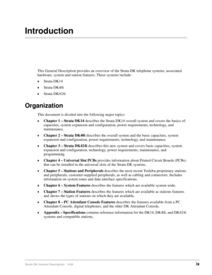 Page 13Strata DK General Description    6/00ix
Introduction
This General Description provides an overview of the Strata DK telephone systems, associated 
hardware, system and station features. These systems include:
Strata DK14
Strata DK40i
Strata DK424i
Organization
This document is divided into the following major topics:
Chapter 1 – Strata DK14 describes the Strata DK14 overall system and covers the basics of: 
capacities, system expansion and configuration, power requirements, technology, and...